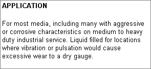 APPLICATION: For most media, including many with aggressive or corrosive characteristics on medium to heavy duty industrial service. Liquid filled for locations where vibration or pulsation would cause excessive wear to a dry gauge.