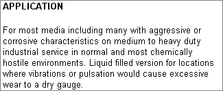 APPLICATION: For most media including many with aggressive or corrosive characteristics on medium to heavy duty industrial service in normal and most chemically hostile environments. Liquid filled version for locations where vibrations or pulsation would cause excessive wear to a dry gauge.