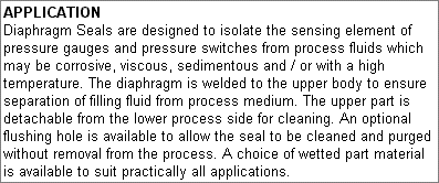 APPLICATION Diaphragm Seals are designed to isolate the sensing element of pressure gauges and pressure switches from process fluids which may be corrosive, viscous, sedimentous and / or with a high temperature. The diaphragm is welded to the upper body to ensure separation of filling fluid from process medium. The upper part is detachable from the lower process side for cleaning. An optional flushing hole is available to allow the seal to be cleaned and purged without removal from the process. A choice of wetted part material is available to suit practically all applications.