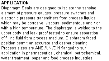 APPLICATION: Diaphragm Seals are designed to isolate the sensing element of pressure gauges, pressure switches and electronic pressure transmitters from process liquids which may be corrosive, viscous, sedimentous and / or with a high temperature. The diaphragm is welded to the upper body and leak proof tested to ensure separation of filling fluid from process medium. Diaphragm faced position permit an accurate and deeper cleaning. Process sizes are ANSI/UNI/DIN flanged to suit application in pharmaceutical, chemical, petrochemical, water treatment, paper and food process industries.
